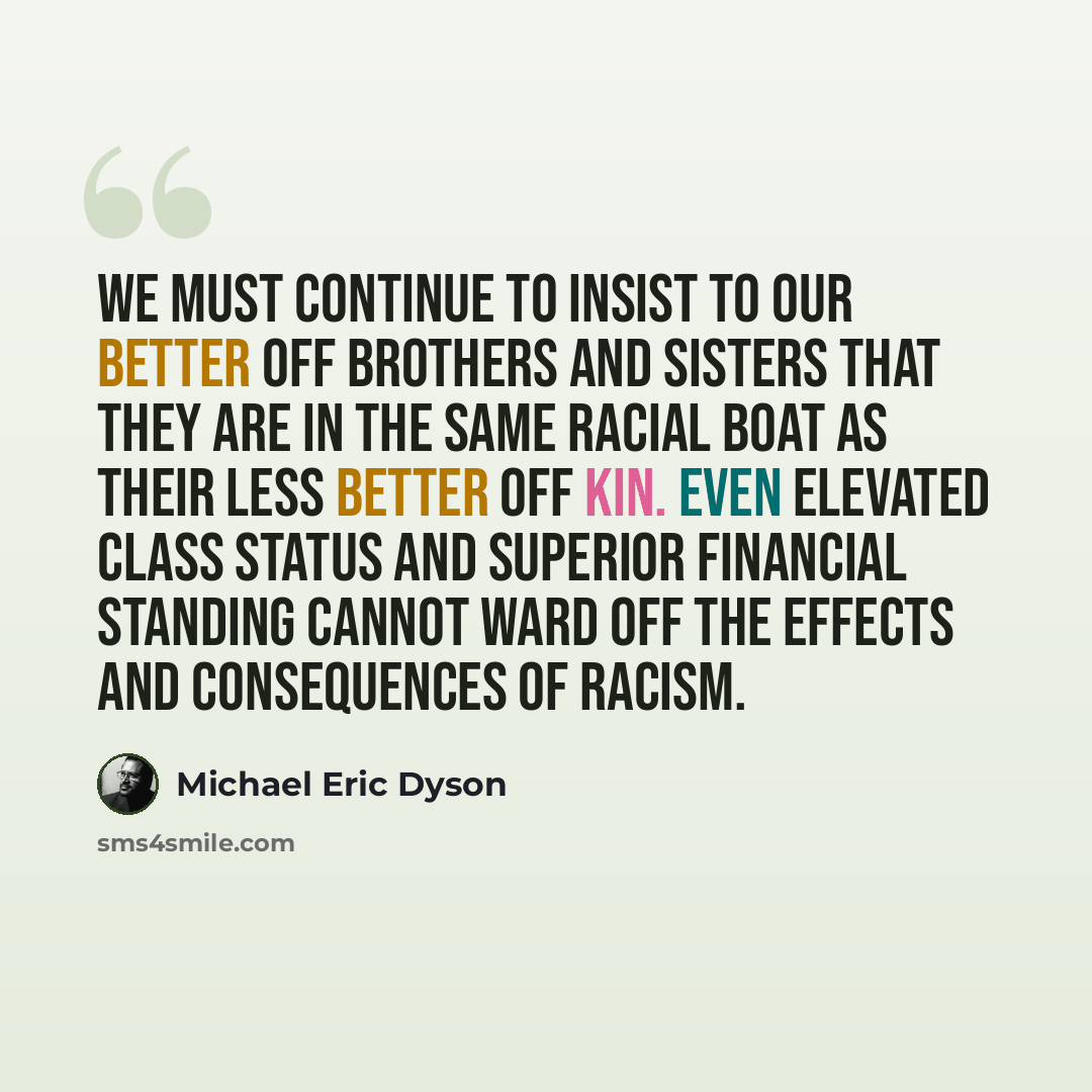 “We must continue to insist to our better off brothers and sisters that they are in the same racial boat as their less better off kin. Even elevated class status and superior financial standing cannot ward off the effects and consequences of racism.” quote by Michael Eric Dyson