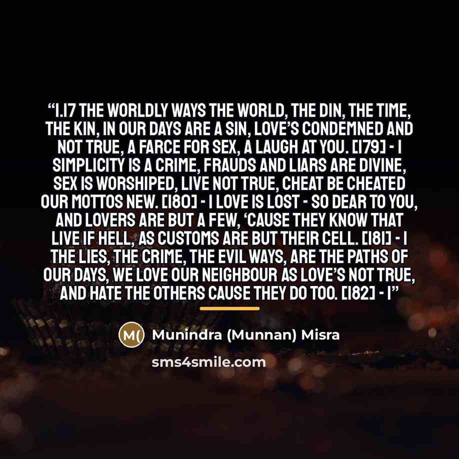 “1.17 THE WORLDLY WAYS The world, the din, the time, the kin, In our days are a sin, Love’s condemned and not true, A farce for sex, a laugh at You. [179] - 1 Simplicity is a crime, Frauds and liars are divine, Sex is worshiped, live not true, Cheat be cheated our mottos new. [180] - 1 Love is lost…” quote by Munindra (Munnan) Misra