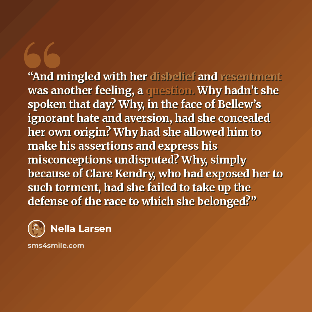 “And mingled with her disbelief and resentment was another feeling, a question. Why hadn’t she spoken that day? Why, in the face of Bellew’s ignorant hate and aversion, had she concealed her own origin? Why had she allowed him to make his assertions and express his misconceptions undisputed? Why…” quote by Nella Larsen