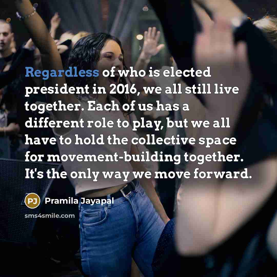 “Regardless of who is elected president in 2016, we all still live together. Each of us has a different role to play, but we all have to hold the collective space for movement-building together. It's the only way we move forward.” quote by Pramila Jayapal