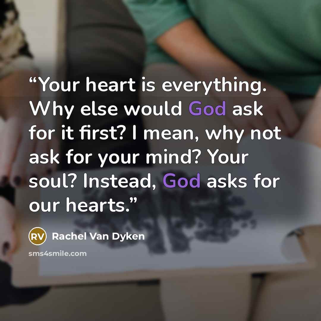 “Your heart is everything. Why else would God ask for it first? I mean, why not ask for your mind? Your soul? Instead, God asks for our hearts.” quote by Rachel Van Dyken