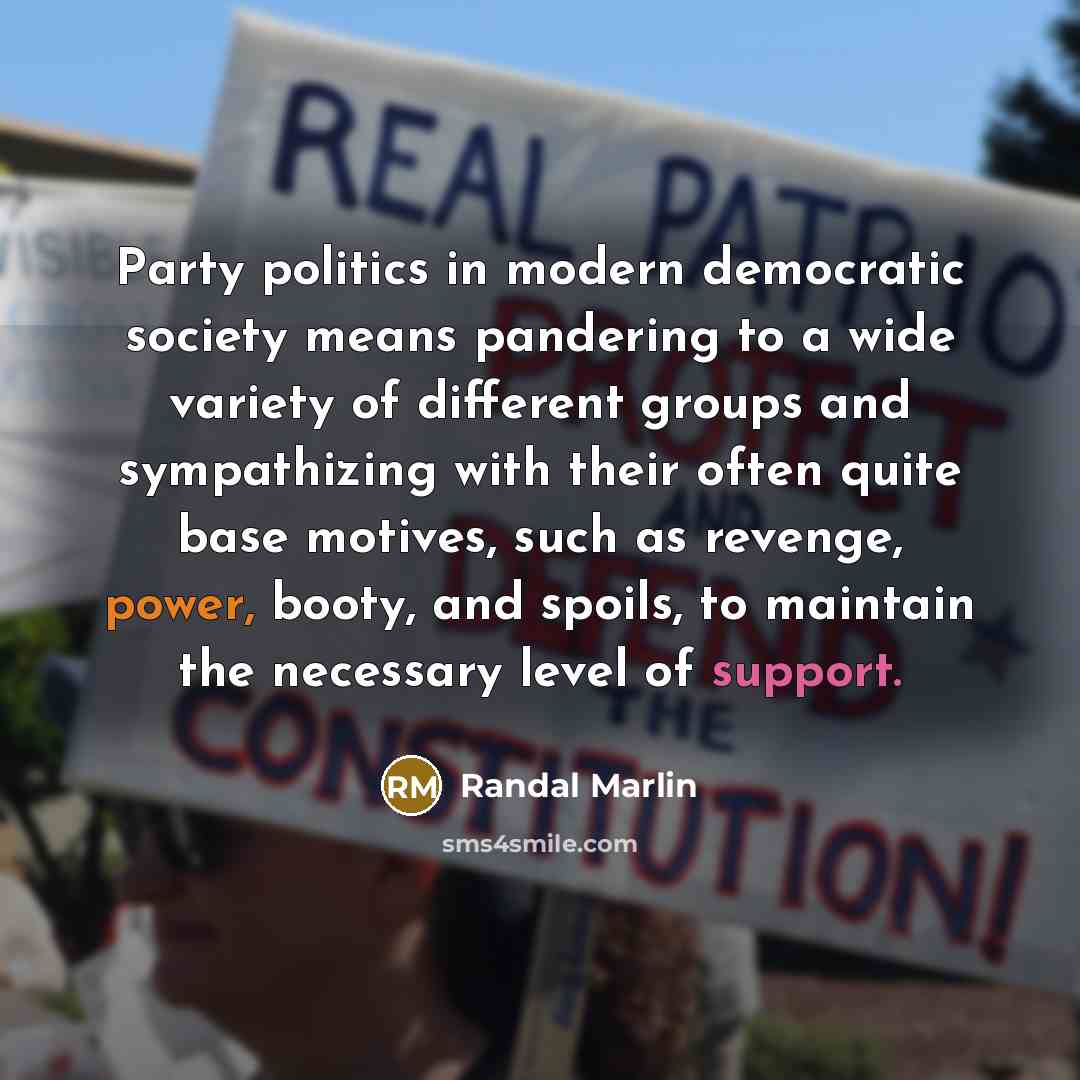 “Party politics in modern democratic society means pandering to a wide variety of different groups and sympathizing with their often quite base motives, such as revenge, power, booty, and spoils, to maintain the necessary level of support.” quote by Randal Marlin