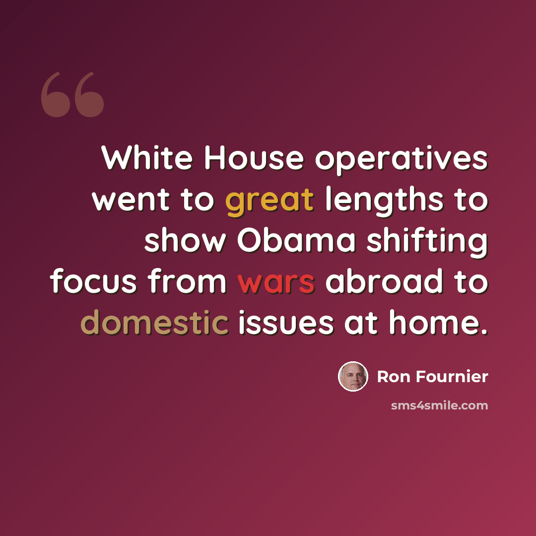 “White House operatives went to great lengths to show Obama shifting focus from wars abroad to domestic issues at home.” quote by Ron Fournier