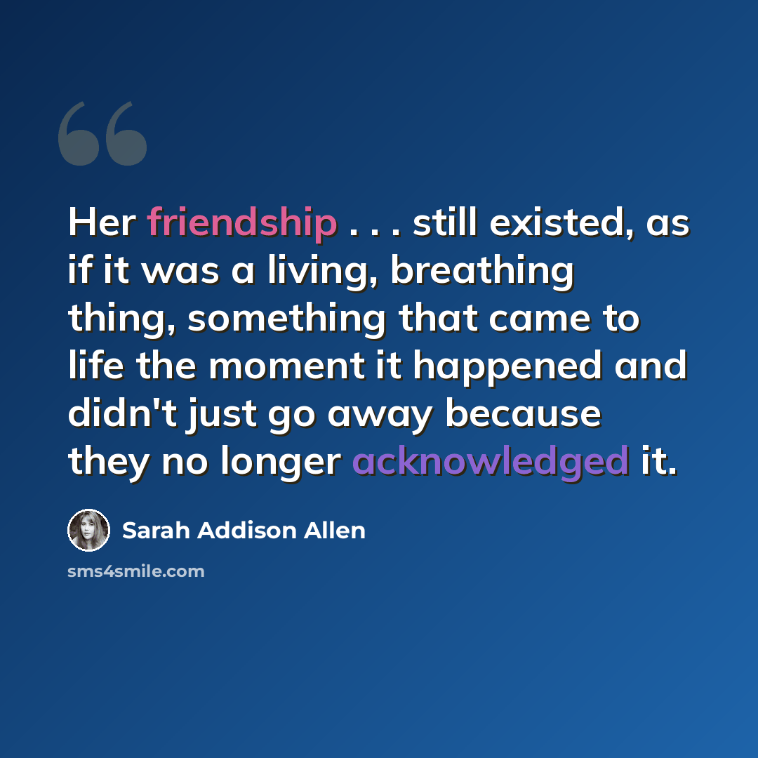 “Her friendship . . . still existed, as if it was a living, breathing thing, something that came to life the moment it happened and didn't just go away because they no longer acknowledged it.” quote by Sarah Addison Allen