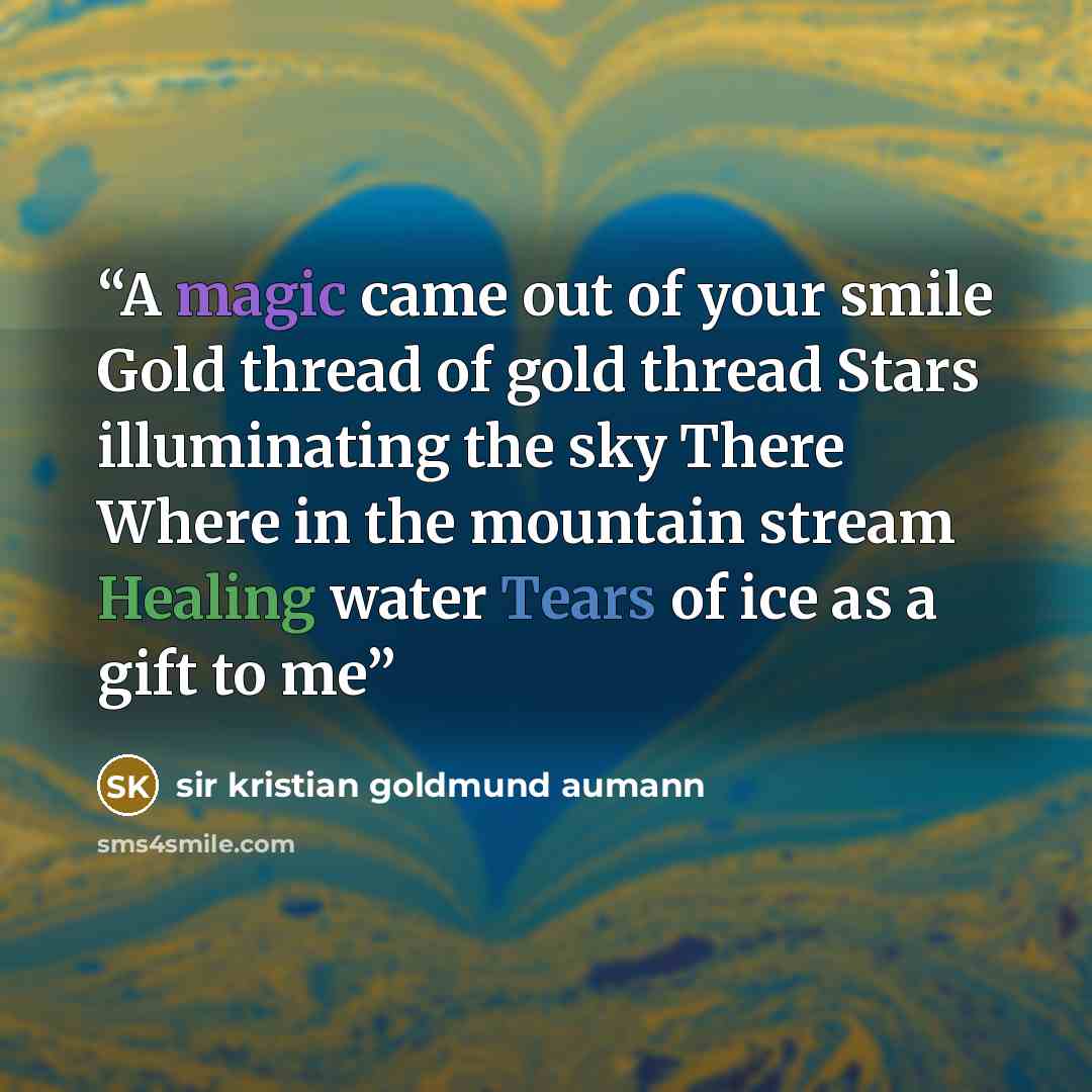 “A magic came out of your smile Gold thread of gold thread Stars illuminating the sky There Where in the mountain stream Healing water Tears of ice as a gift to me” quote by sir Kristian Goldmund Aumann