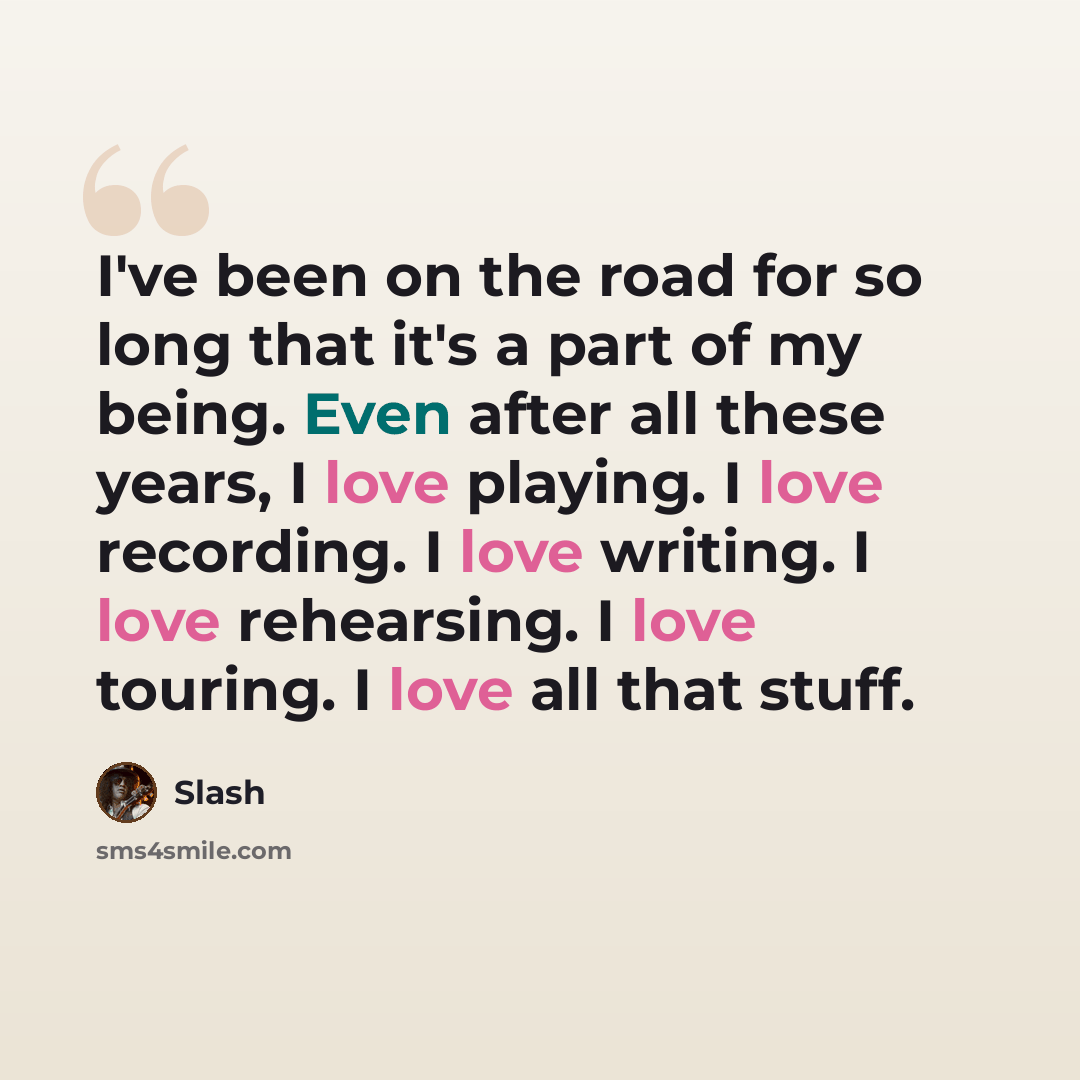 “I've been on the road for so long that it's a part of my being. Even after all these years, I love playing. I love recording. I love writing. I love rehearsing. I love touring. I love all that stuff.” quote by Slash