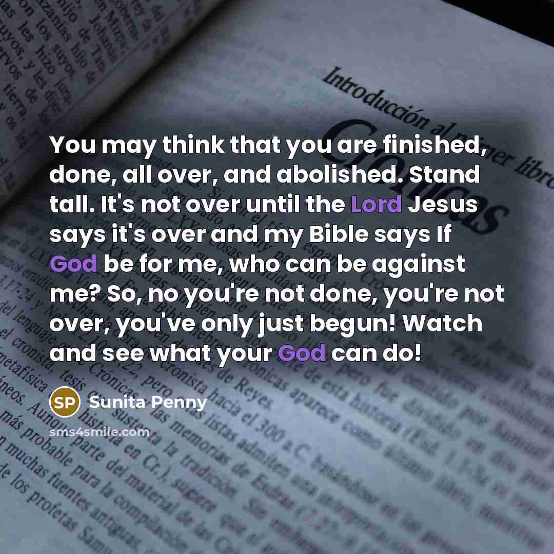“You may think that you are finished, done, all over, and abolished. Stand tall. It's not over until the Lord Jesus says it's over and my Bible says If God be for me, who can be against me? So, no you're not done, you're not over, you've only just begun! Watch and see what your God can do!” quote by Sunita Penny