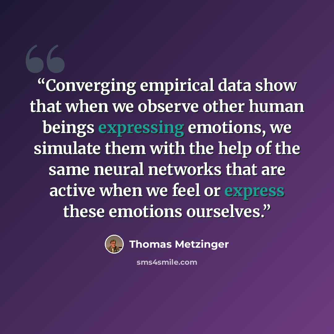 “Converging empirical data show that when we observe other human beings expressing emotions, we simulate them with the help of the same neural networks that are active when we feel or express these emotions ourselves.” quote by Thomas Metzinger