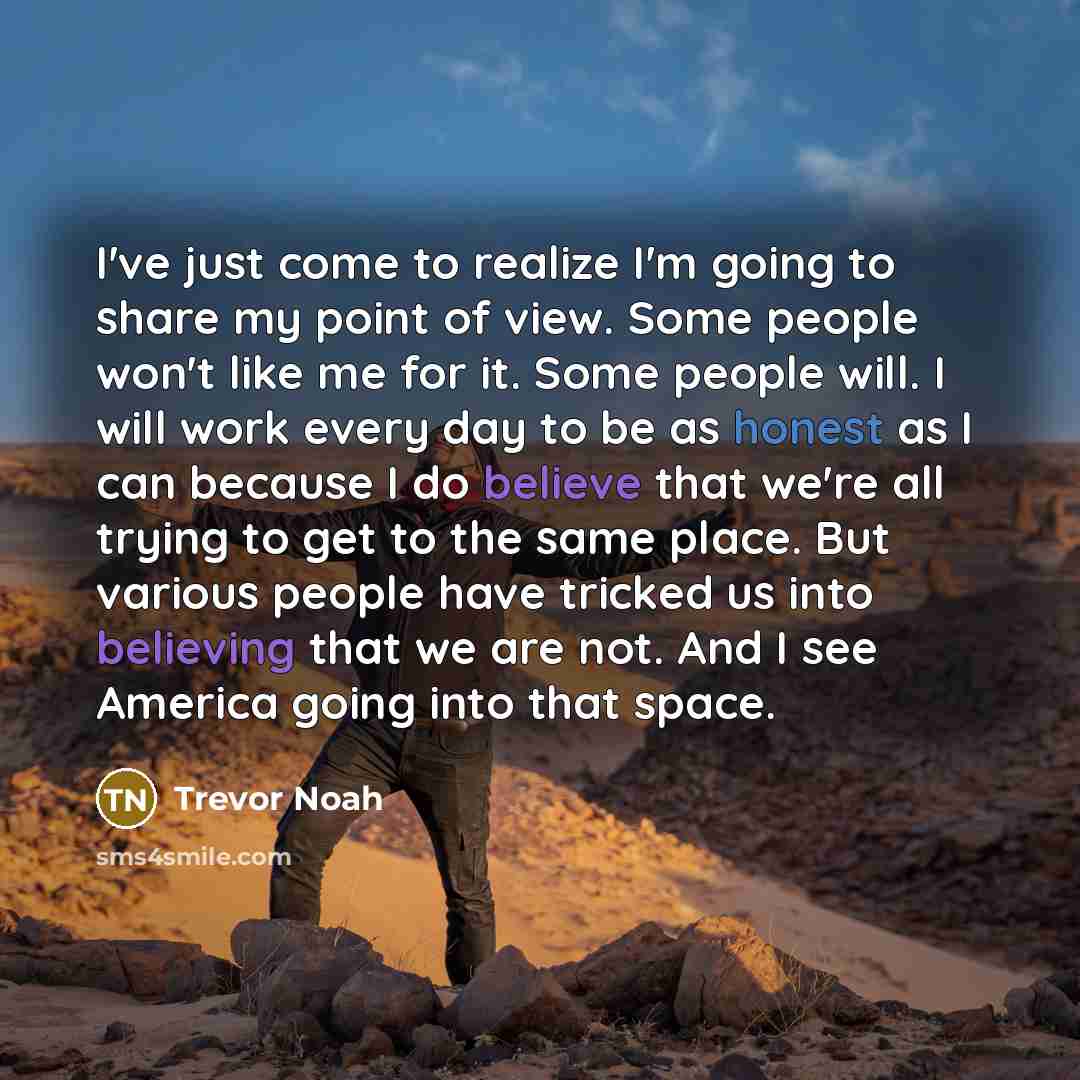 “I've just come to realize I'm going to share my point of view. Some people won't like me for it. Some people will. I will work every day to be as honest as I can because I do believe that we're all trying to get to the same place. But various people have tricked us into believing that we are not…” quote by Trevor Noah