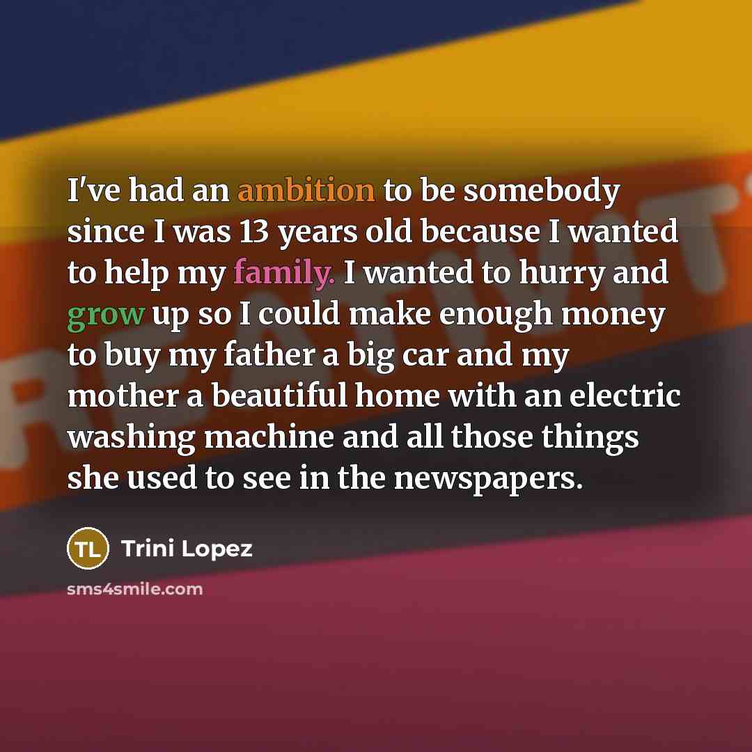 “I've had an ambition to be somebody since I was 13 years old because I wanted to help my family. I wanted to hurry and grow up so I could make enough money to buy my father a big car and my mother a beautiful home with an electric washing machine and all those things she used to see in the…” quote by Trini Lopez
