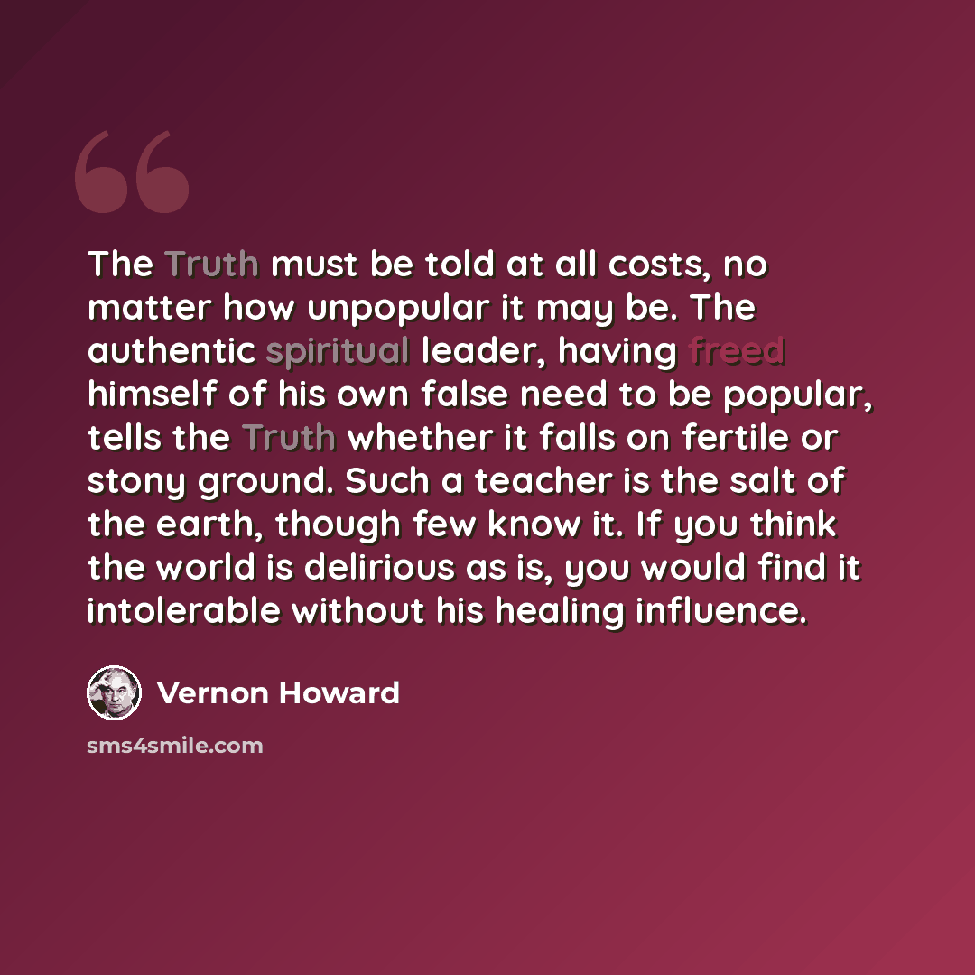 “The Truth must be told at all costs, no matter how unpopular it may be. The authentic spiritual leader, having freed himself of his own false need to be popular, tells the Truth whether it falls on fertile or stony ground. Such a teacher is the salt of the earth, though few know it. If you think…” quote by Vernon Howard
