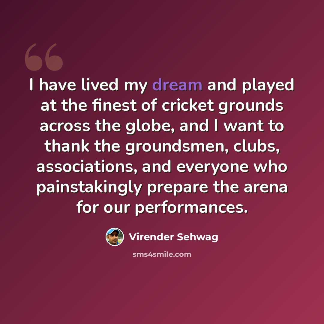 “I have lived my dream and played at the finest of cricket grounds across the globe, and I want to thank the groundsmen, clubs, associations, and everyone who painstakingly prepare the arena for our performances.” quote by Virender Sehwag