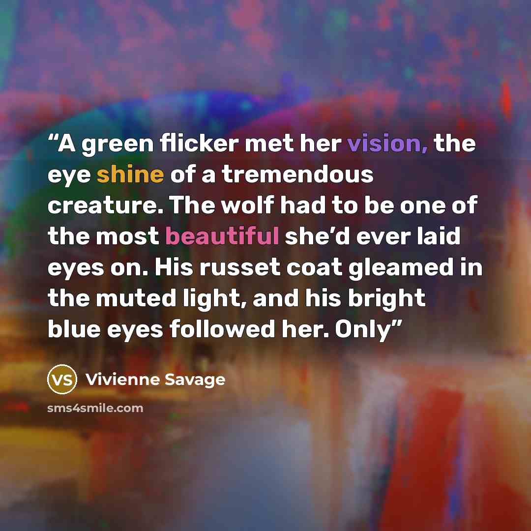 “A green flicker met her vision, the eye shine of a tremendous creature. The wolf had to be one of the most beautiful she’d ever laid eyes on. His russet coat gleamed in the muted light, and his bright blue eyes followed her. Only” quote by Vivienne Savage