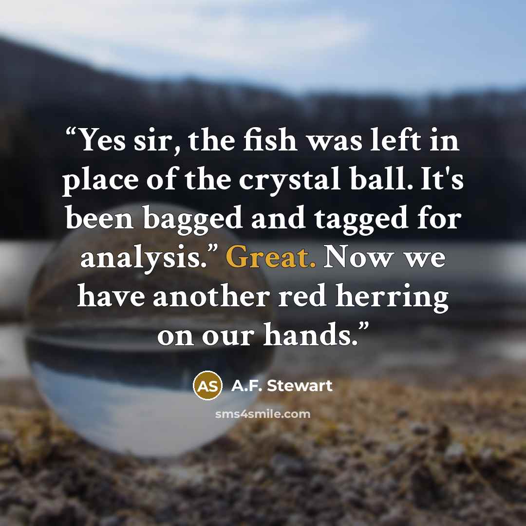 “Yes sir, the fish was left in place of the crystal ball. It's been bagged and tagged for analysis.” Great. Now we have another red herring on our hands.” quote by A.F. Stewart
