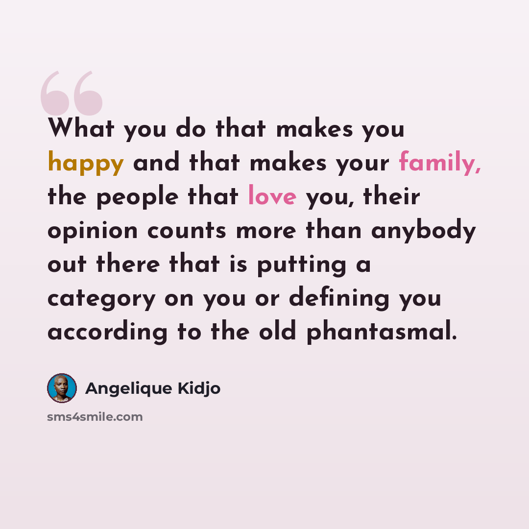 “What you do that makes you happy and that makes your family, the people that love you, their opinion counts more than anybody out there that is putting a category on you or defining you according to the old phantasmal.” quote by Angelique Kidjo