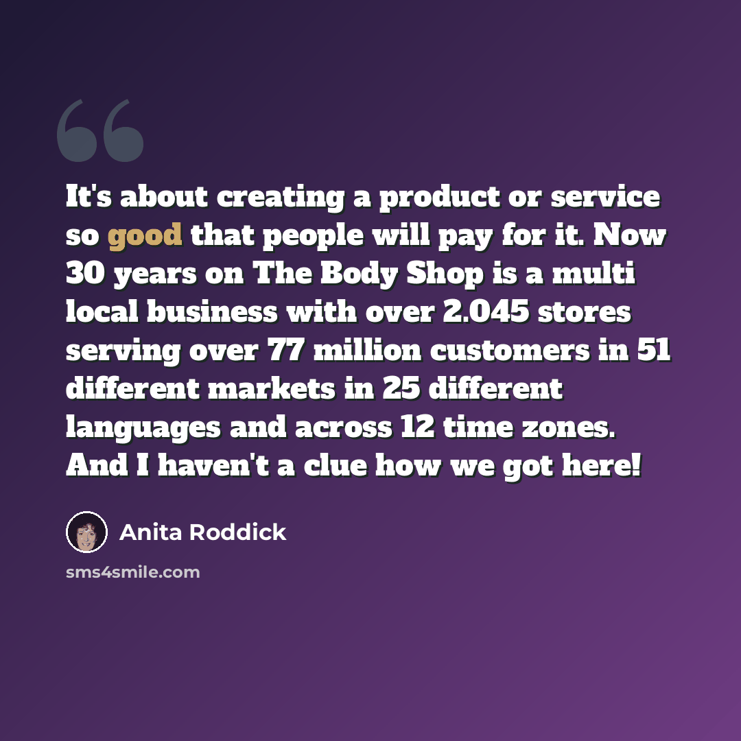 “It's about creating a product or service so good that people will pay for it. Now 30 years on The Body Shop is a multi local business with over 2.045 stores serving over 77 million customers in 51 different markets in 25 different languages and across 12 time zones. And I haven't a clue how we got…” quote by Anita Roddick