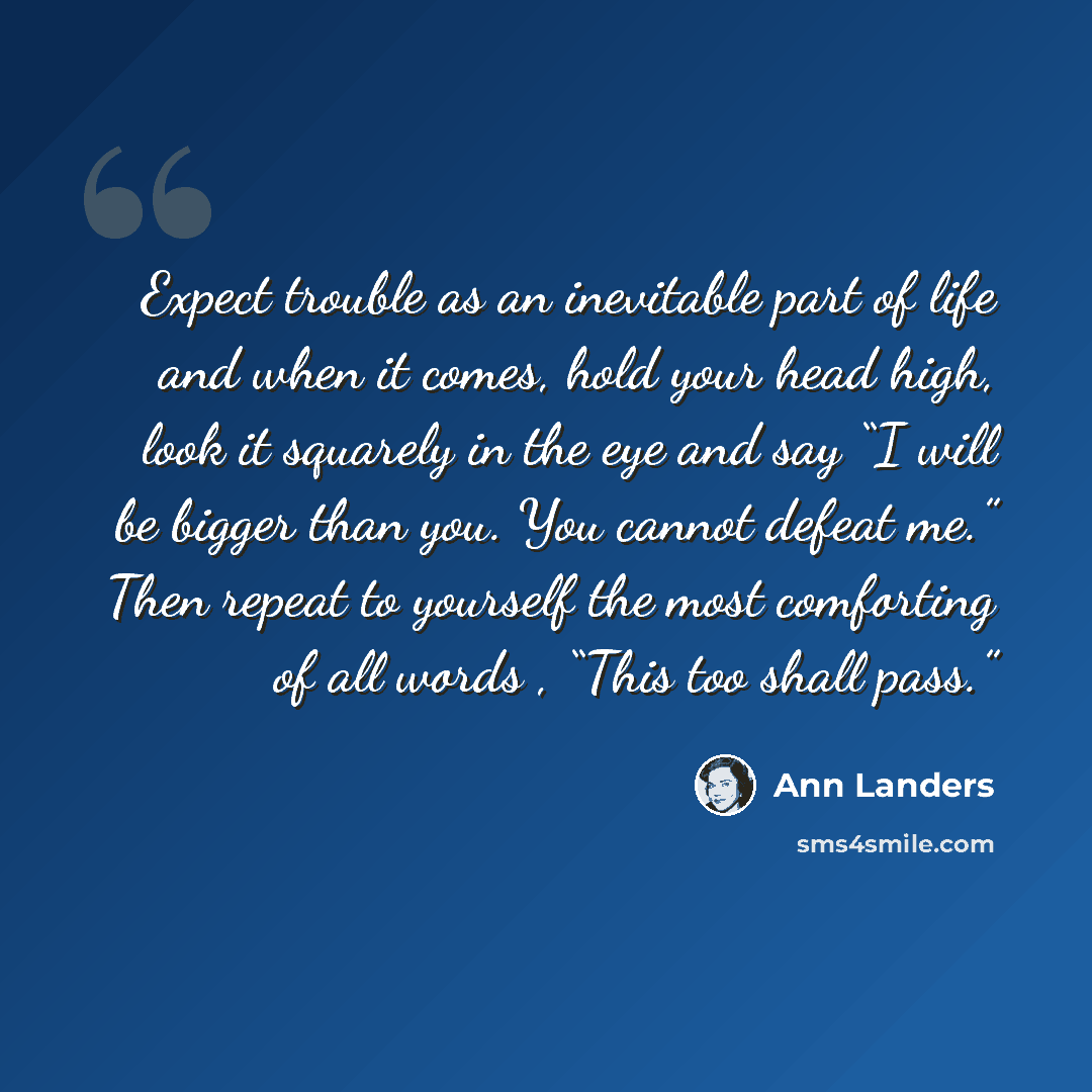 “Expect trouble as an inevitable part of life and when it comes, hold your head high, look it squarely in the eye and say “I will be bigger than you. You cannot defeat me.” Then repeat to yourself the most comforting of all words , “This too shall pass.”” quote by Ann Landers