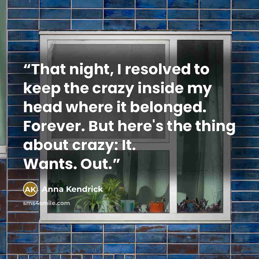 “That night, I resolved to keep the crazy inside my head where it belonged. Forever. But here's the thing about crazy: It. Wants. Out.” quote by Anna Kendrick