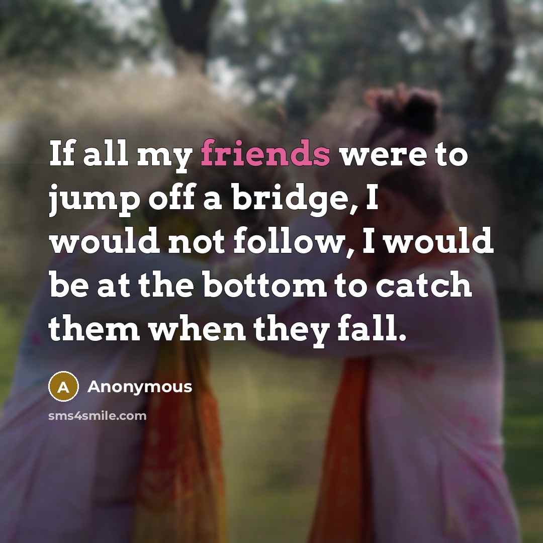 “If all my friends were to jump off a bridge, I would not follow, I would be at the bottom to catch them when they fall.” quote by Anonymous