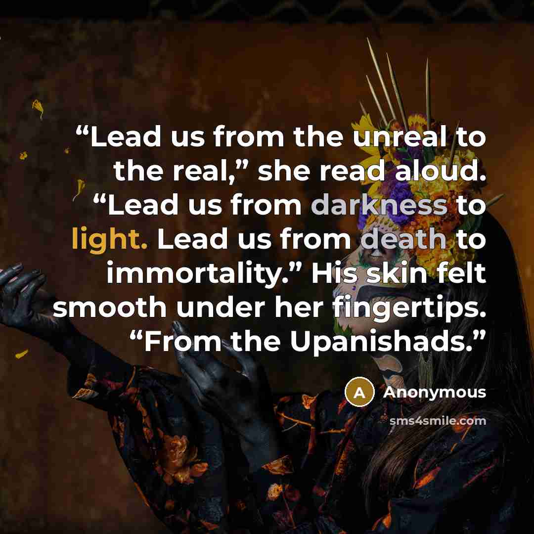 “Lead us from the unreal to the real,” she read aloud. “Lead us from darkness to light. Lead us from death to immortality.” His skin felt smooth under her fingertips. “From the Upanishads.” quote by Anonymous