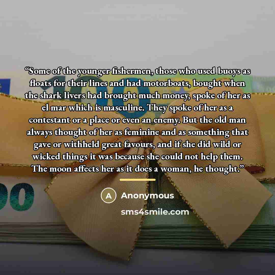 “Some of the younger fishermen, those who used buoys as floats for their lines and had motorboats, bought when the shark livers had brought much money, spoke of her as el mar which is masculine. They spoke of her as a contestant or a place or even an enemy. But the old man always thought of her as…” quote by Anonymous