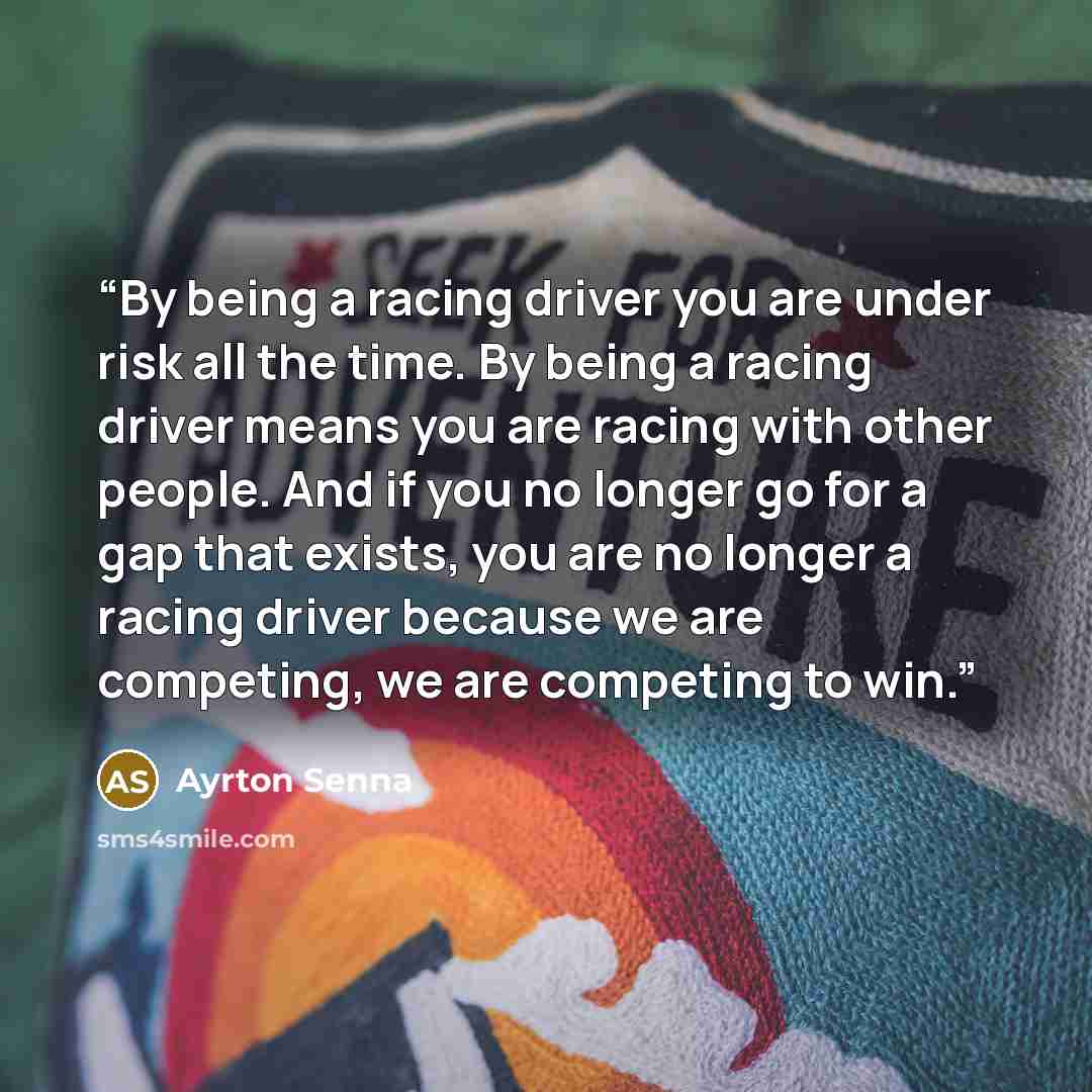 “By being a racing driver you are under risk all the time. By being a racing driver means you are racing with other people. And if you no longer go for a gap that exists, you are no longer a racing driver because we are competing, we are competing to win.” quote by Ayrton Senna