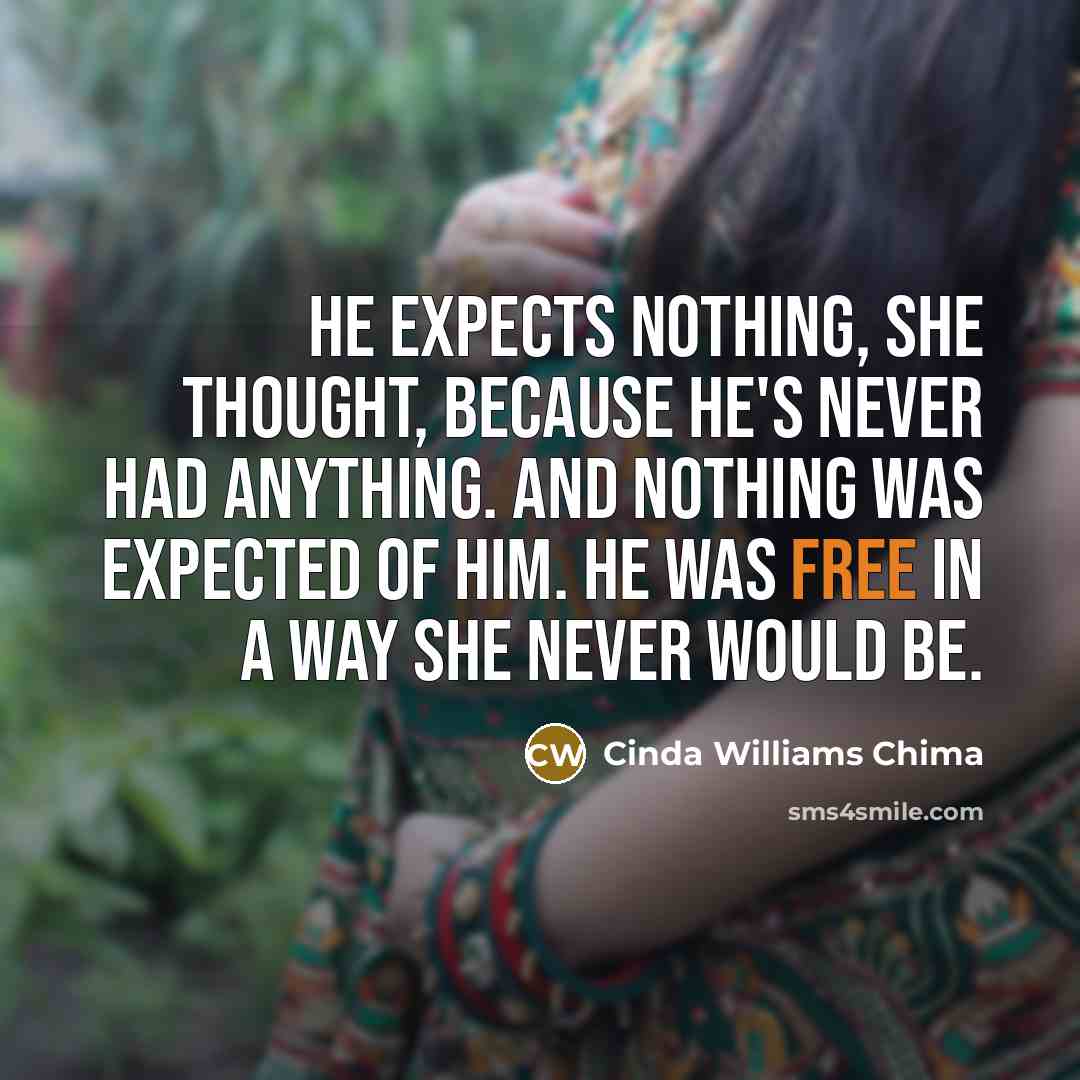 “He expects nothing, she thought, because he's never had anything. And nothing was expected of him. He was free in a way she never would be.” quote by Cinda Williams Chima