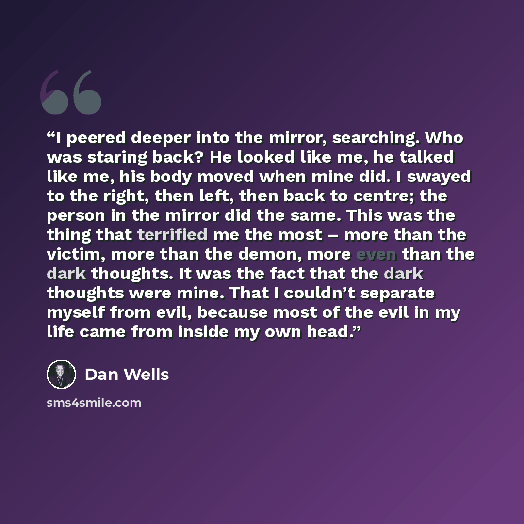 “I peered deeper into the mirror, searching. Who was staring back? He looked like me, he talked like me, his body moved when mine did. I swayed to the right, then left, then back to centre; the person in the mirror did the same. This was the thing that terrified me the most – more than the victim…” quote by Dan Wells
