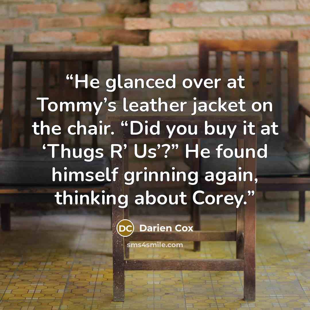 “He glanced over at Tommy’s leather jacket on the chair. “Did you buy it at ‘Thugs R’ Us’?” He found himself grinning again, thinking about Corey.” quote by Darien Cox