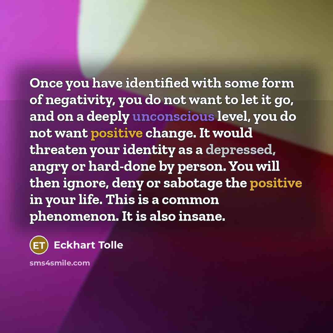 “Once you have identified with some form of negativity, you do not want to let it go, and on a deeply unconscious level, you do not want positive change. It would threaten your identity as a depressed, angry or hard-done by person. You will then ignore, deny or sabotage the positive in your life…” quote by Eckhart Tolle