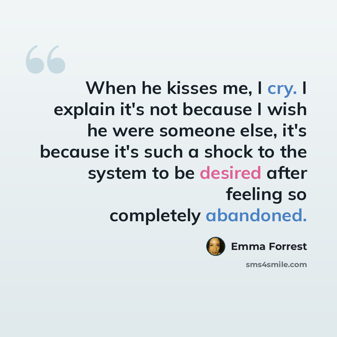 “When he kisses me, I cry. I explain it's not because I wish he were someone else, it's because it's such a shock to the system to be desired after feeling so completely abandoned.” quote by Emma Forrest