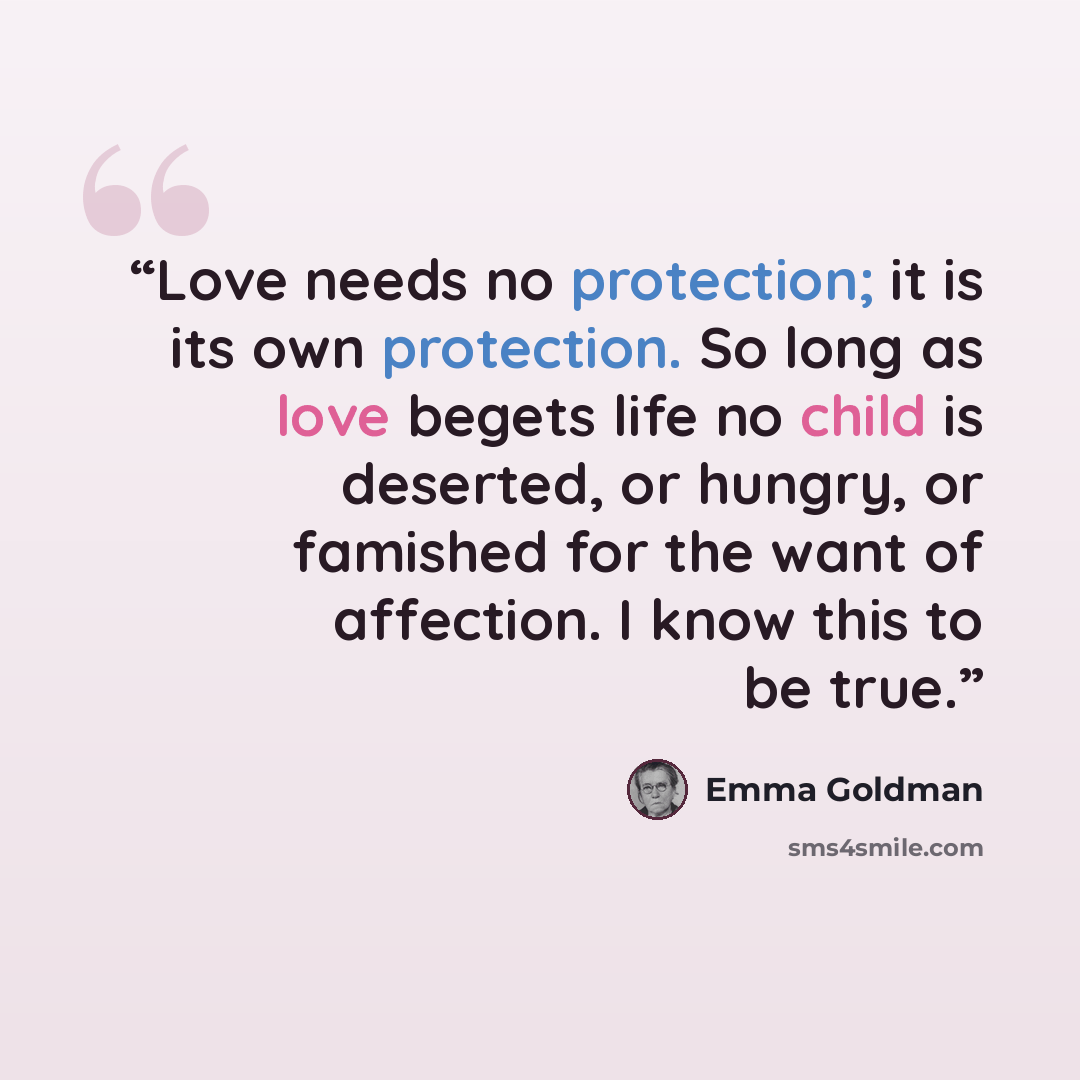 “Love needs no protection; it is its own protection. So long as love begets life no child is deserted, or hungry, or famished for the want of affection. I know this to be true.” quote by Emma Goldman