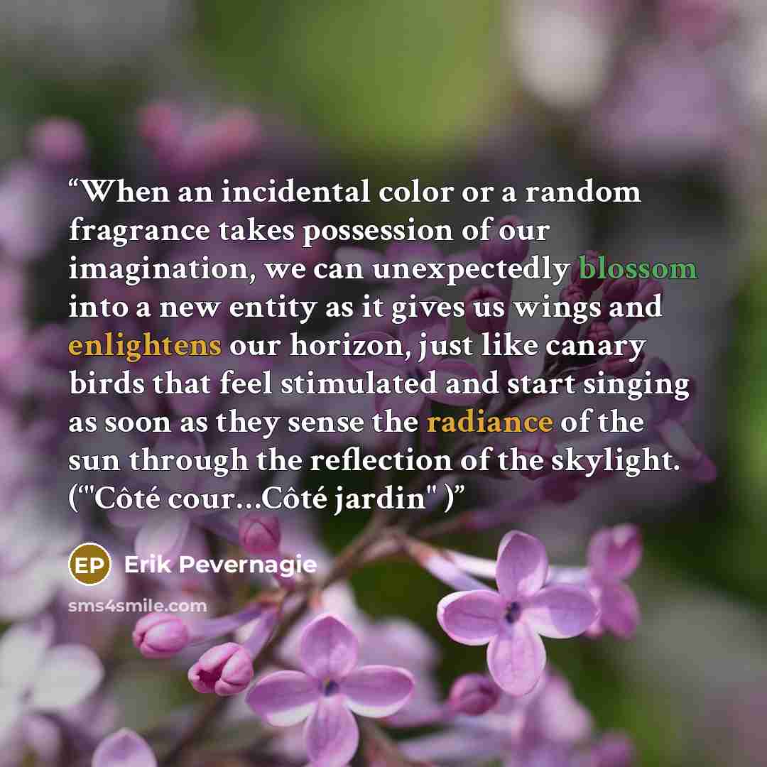 “When an incidental color or a random fragrance takes possession of our imagination, we can unexpectedly blossom into a new entity as it gives us wings and enlightens our horizon, just like canary birds that feel stimulated and start singing as soon as they sense the radiance of the sun through the…” quote by Erik Pevernagie