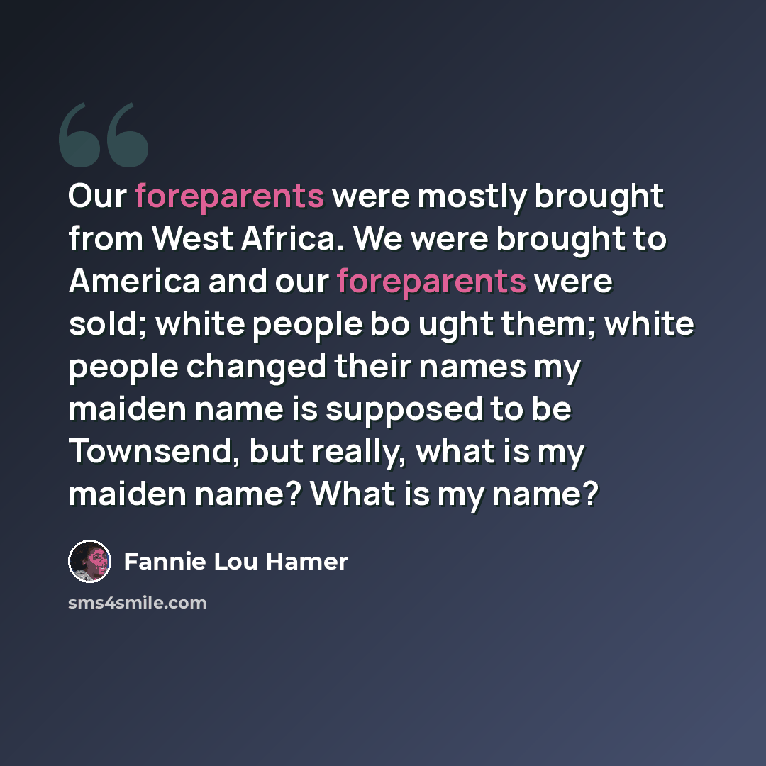 “Our foreparents were mostly brought from West Africa. We were brought to America and our foreparents were sold; white people bo ught them; white people changed their names my maiden name is supposed to be Townsend, but really, what is my maiden name? What is my name?” quote by Fannie Lou Hamer