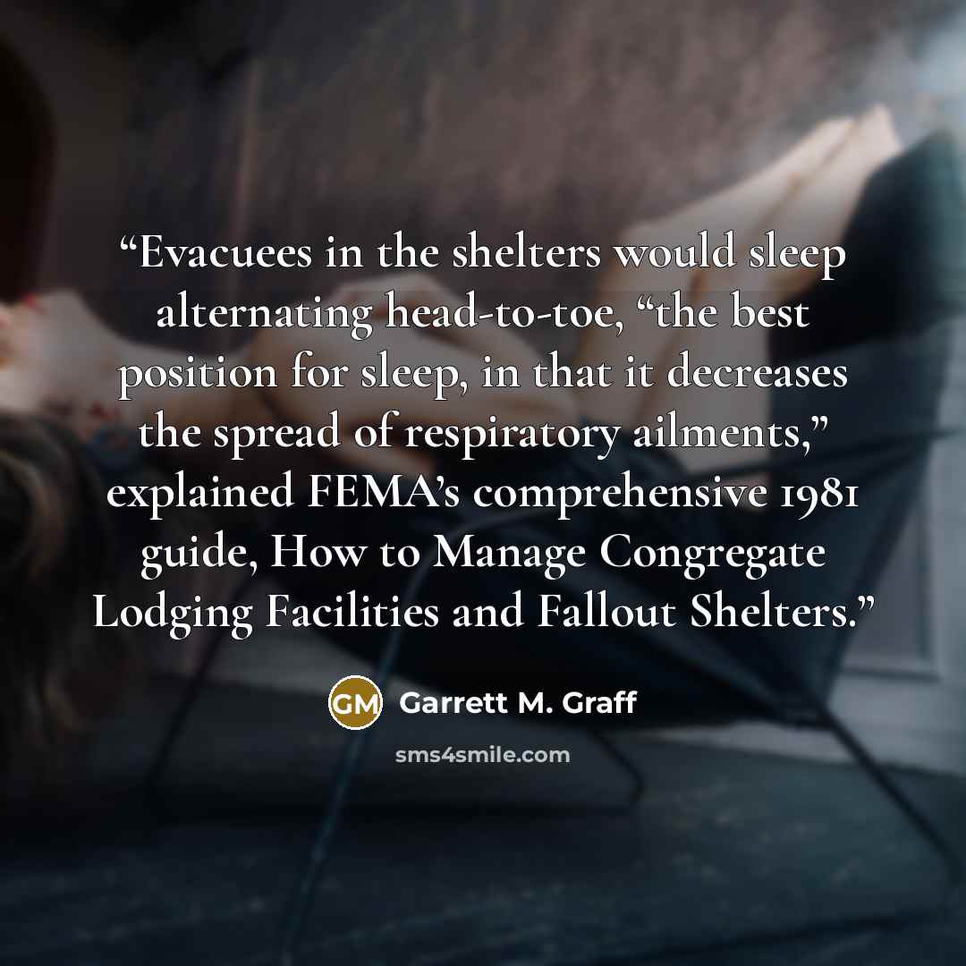 “Evacuees in the shelters would sleep alternating head-to-toe, “the best position for sleep, in that it decreases the spread of respiratory ailments,” explained FEMA’s comprehensive 1981 guide, How to Manage Congregate Lodging Facilities and Fallout Shelters.” quote by Garrett M. Graff