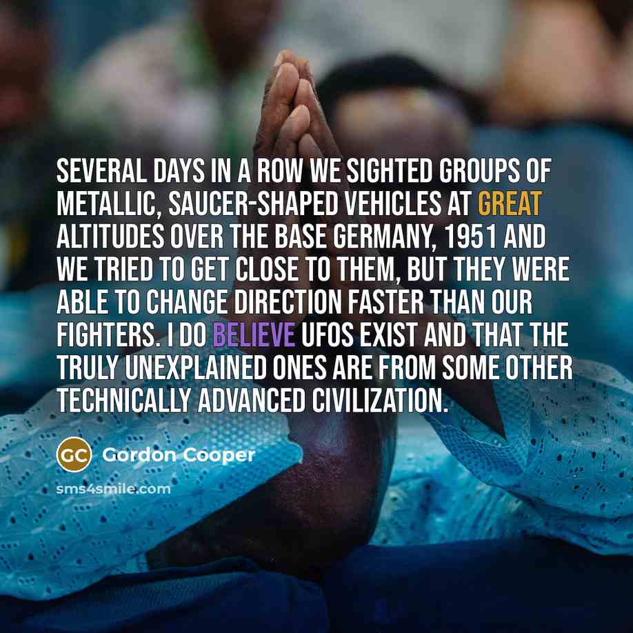 “Several days in a row we sighted groups of metallic, saucer-shaped vehicles at great altitudes over the base Germany, 1951 and we tried to get close to them, but they were able to change direction faster than our fighters. I do believe UFOs exist and that the truly unexplained ones are from some…” quote by Gordon Cooper