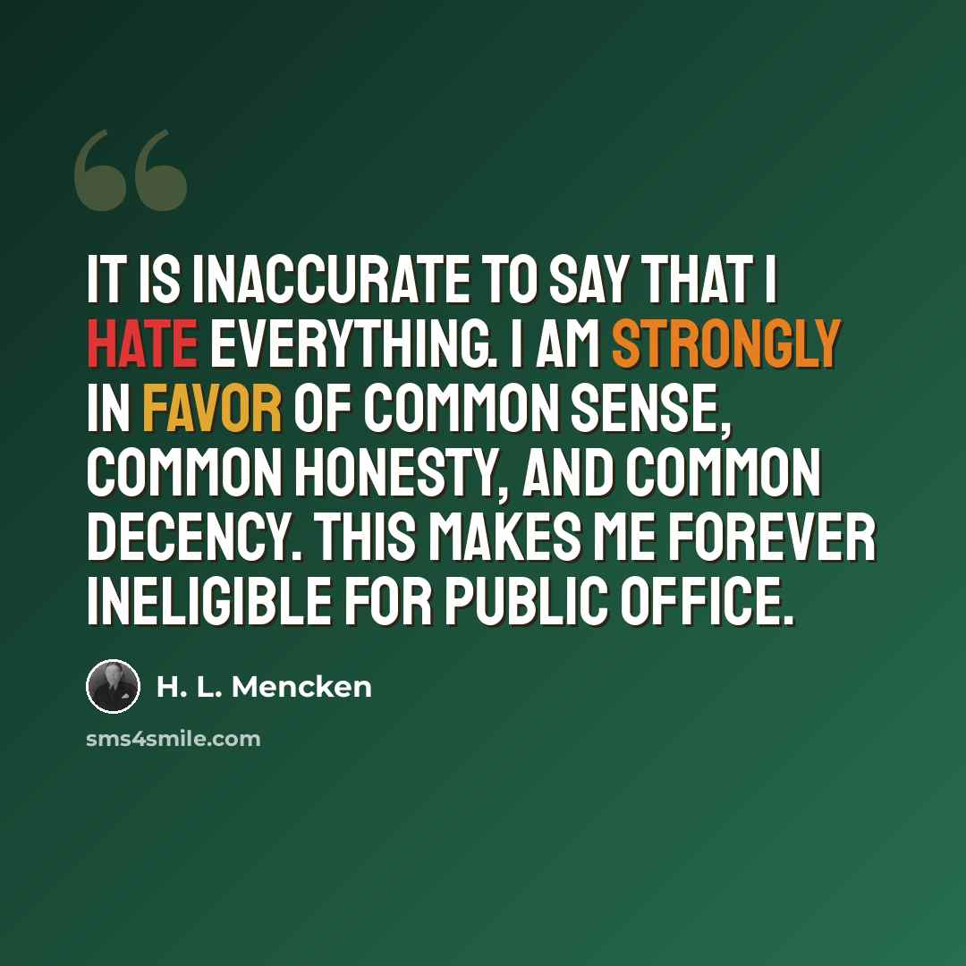 “It is inaccurate to say that I hate everything. I am strongly in favor of common sense, common honesty, and common decency. This makes me forever ineligible for public office.” quote by H. L. Mencken