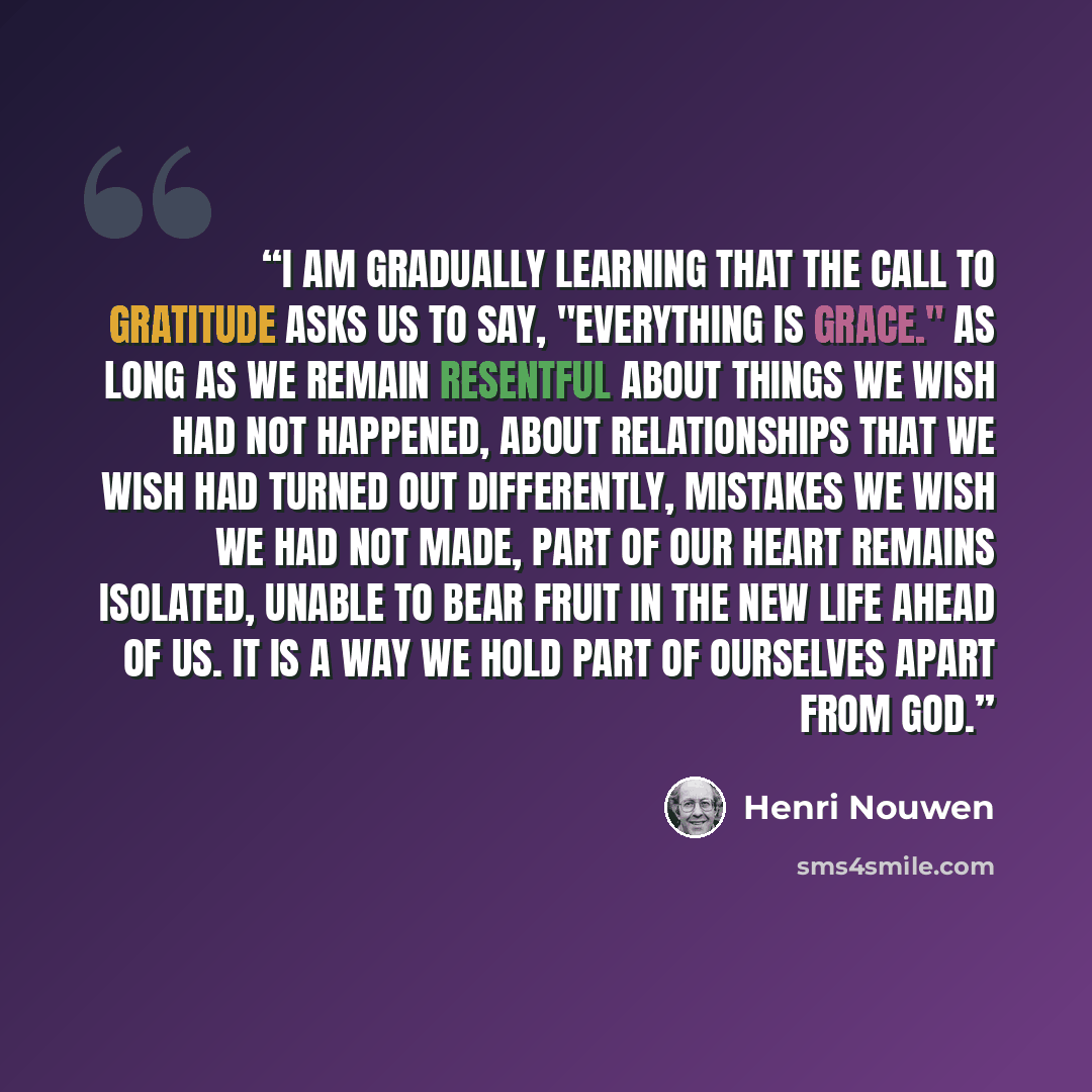 “I am gradually learning that the call to gratitude asks us to say, "Everything is grace." As long as we remain resentful about things we wish had not happened, about relationships that we wish had turned out differently, mistakes we wish we had not made, part of our heart remains isolated, unable…” quote by Henri Nouwen