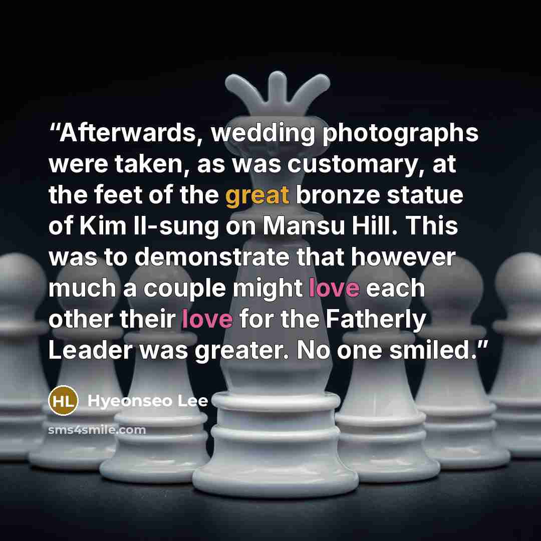“Afterwards, wedding photographs were taken, as was customary, at the feet of the great bronze statue of Kim Il-sung on Mansu Hill. This was to demonstrate that however much a couple might love each other their love for the Fatherly Leader was greater. No one smiled.” quote by Hyeonseo Lee