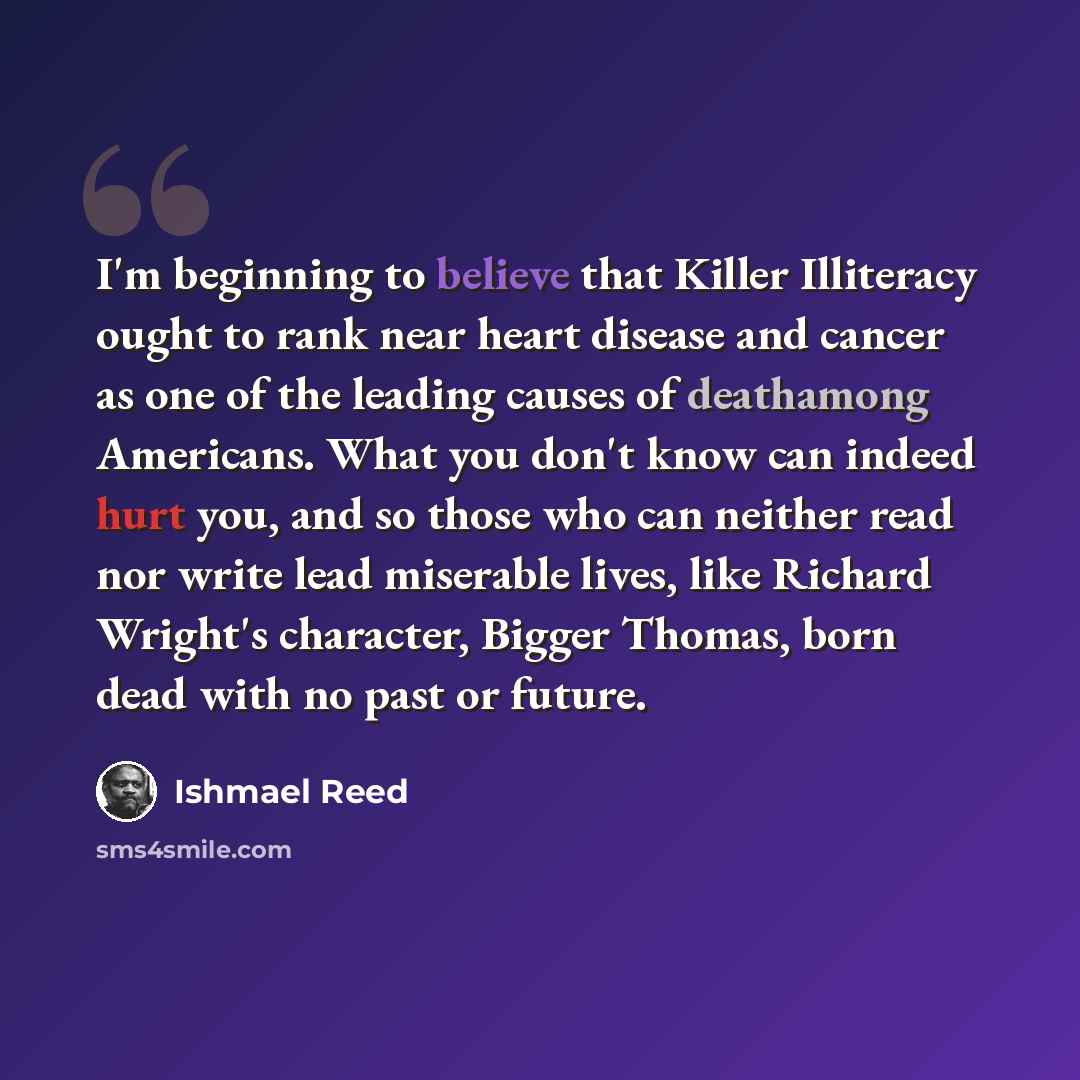 “I'm beginning to believe that Killer Illiteracy ought to rank near heart disease and cancer as one of the leading causes of deathamong Americans. What you don't know can indeed hurt you, and so those who can neither read nor write lead miserable lives, like Richard Wright's character, Bigger…” quote by Ishmael Reed