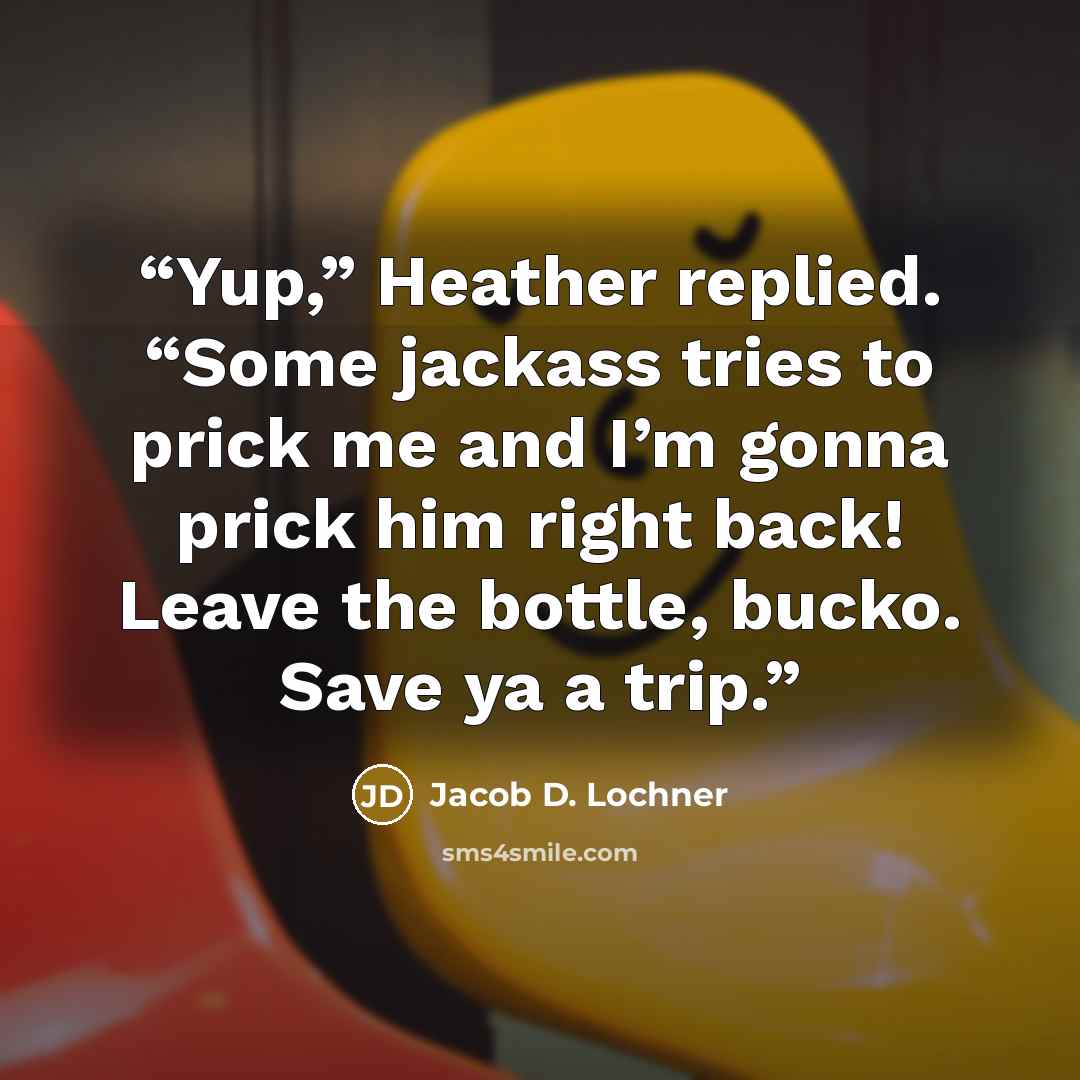 “Yup,” Heather replied. “Some jackass tries to prick me and I’m gonna prick him right back! Leave the bottle, bucko. Save ya a trip.” quote by Jacob D. Lochner