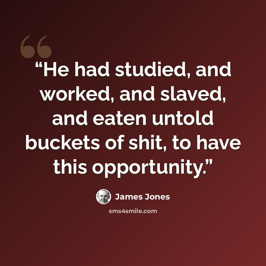 “He had studied, and worked, and slaved, and eaten untold buckets of shit, to have this opportunity.” quote by James Jones