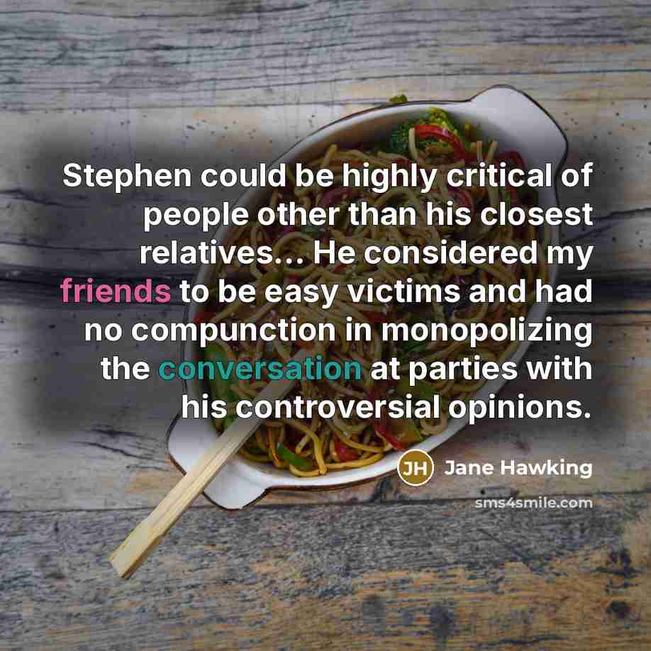 “Stephen could be highly critical of people other than his closest relatives... He considered my friends to be easy victims and had no compunction in monopolizing the conversation at parties with his controversial opinions.” quote by Jane Hawking
