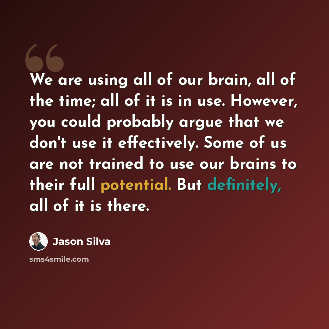 “We are using all of our brain, all of the time; all of it is in use. However, you could probably argue that we don't use it effectively. Some of us are not trained to use our brains to their full potential. But definitely, all of it is there.” quote by Jason Silva
