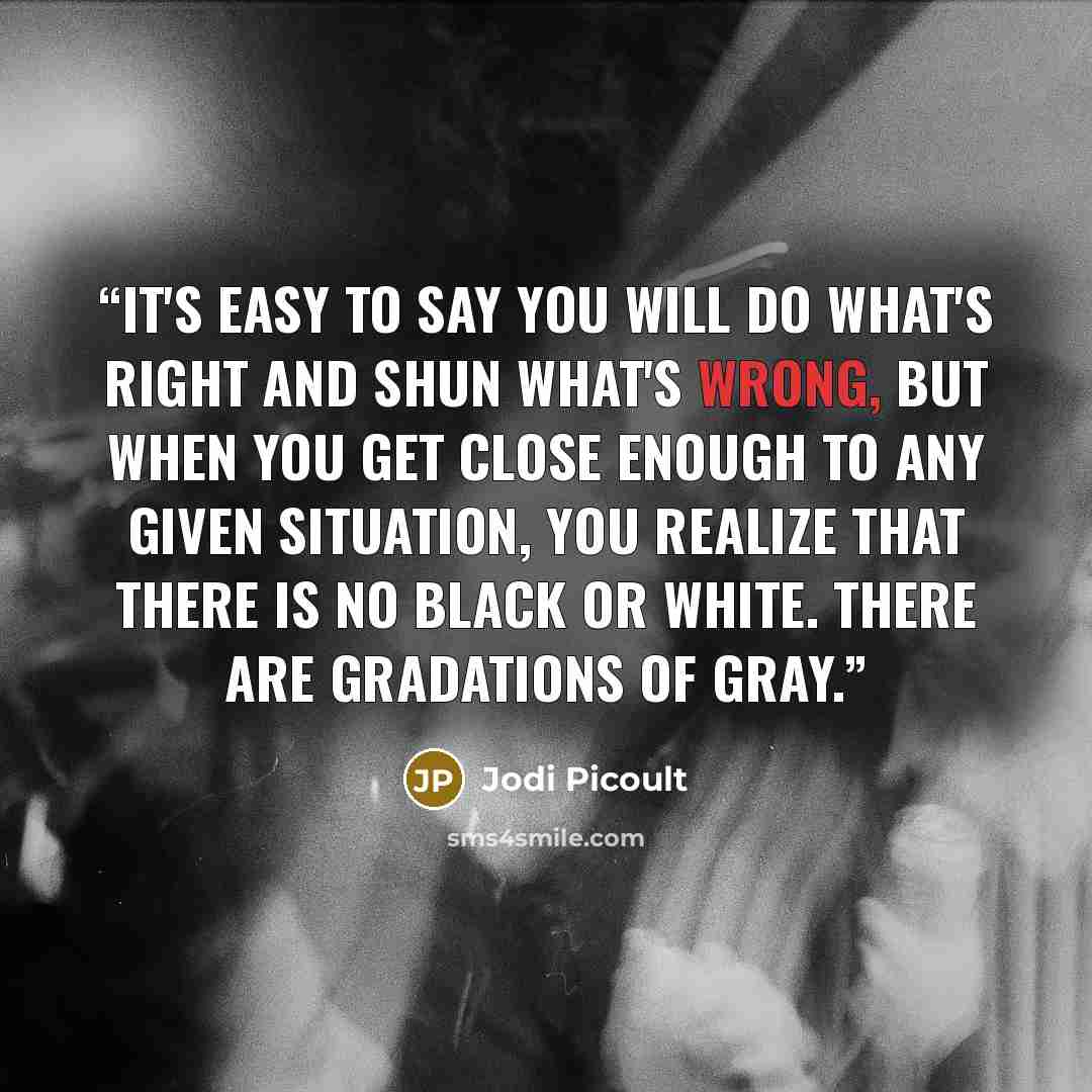“It's easy to say you will do what's right and shun what's wrong, but when you get close enough to any given situation, you realize that there is no black or white. There are gradations of gray.” quote by Jodi Picoult