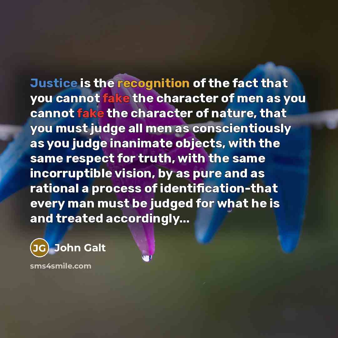 “Justice is the recognition of the fact that you cannot fake the character of men as you cannot fake the character of nature, that you must judge all men as conscientiously as you judge inanimate objects, with the same respect for truth, with the same incorruptible vision, by as pure and as…” quote by John Galt