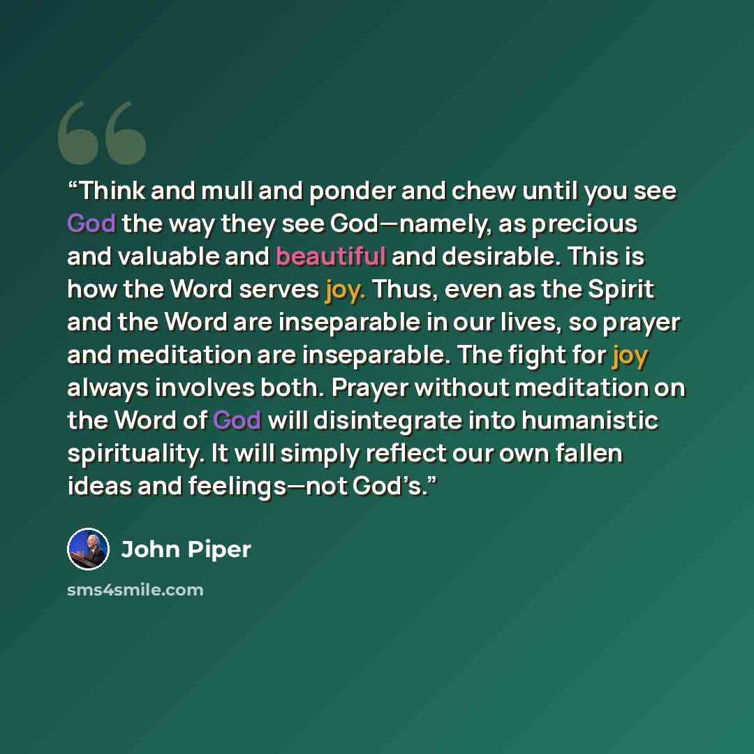 “Think and mull and ponder and chew until you see God the way they see God—namely, as precious and valuable and beautiful and desirable. This is how the Word serves joy. Thus, even as the Spirit and the Word are inseparable in our lives, so prayer and meditation are inseparable. The fight for joy…” quote by John Piper