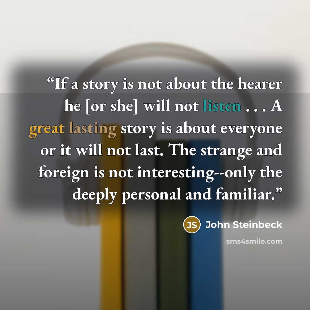 “If a story is not about the hearer he [or she] will not listen . . . A great lasting story is about everyone or it will not last. The strange and foreign is not interesting--only the deeply personal and familiar.” quote by John Steinbeck