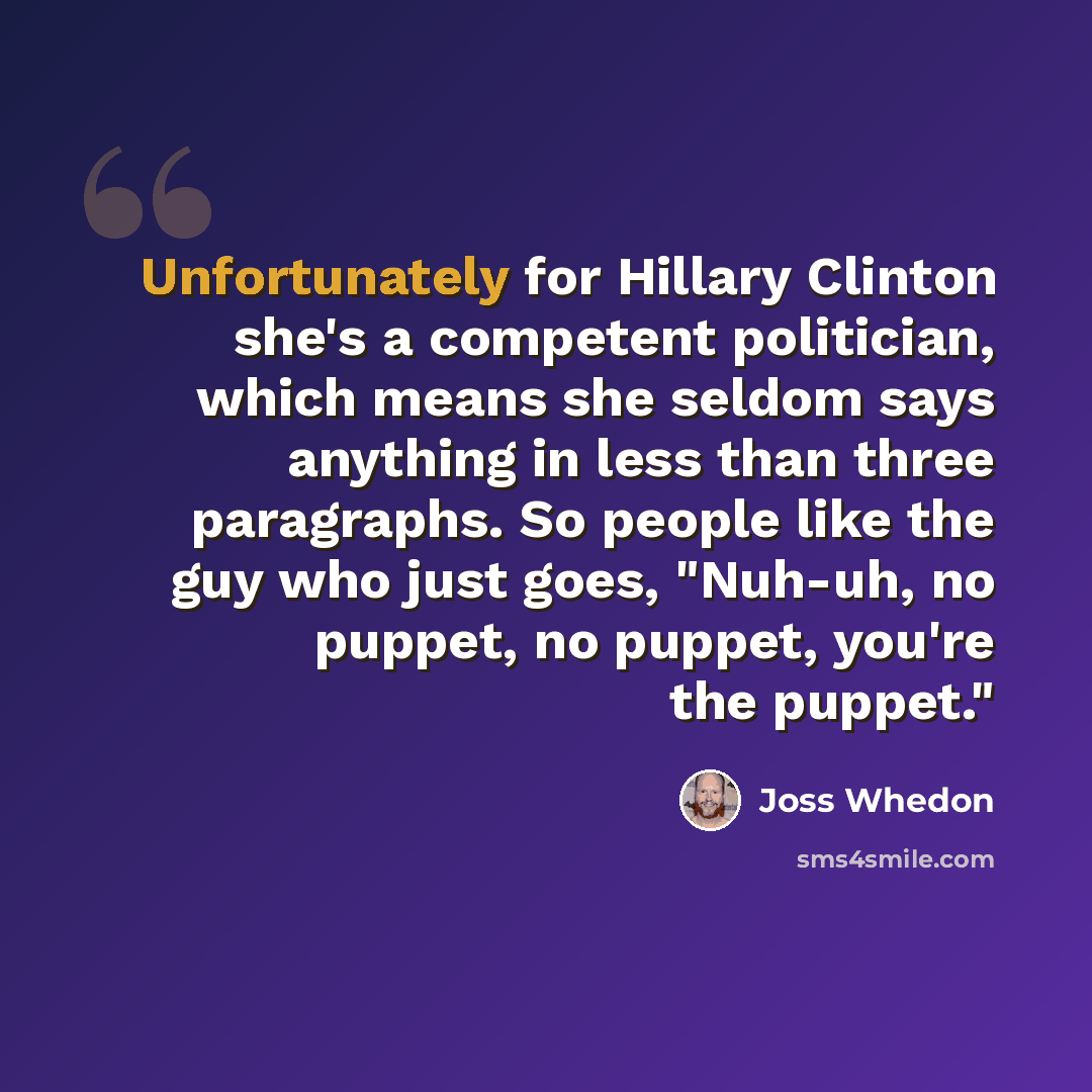 “Unfortunately for Hillary Clinton she's a competent politician, which means she seldom says anything in less than three paragraphs. So people like the guy who just goes, "Nuh-uh, no puppet, no puppet, you're the puppet."” quote by Joss Whedon