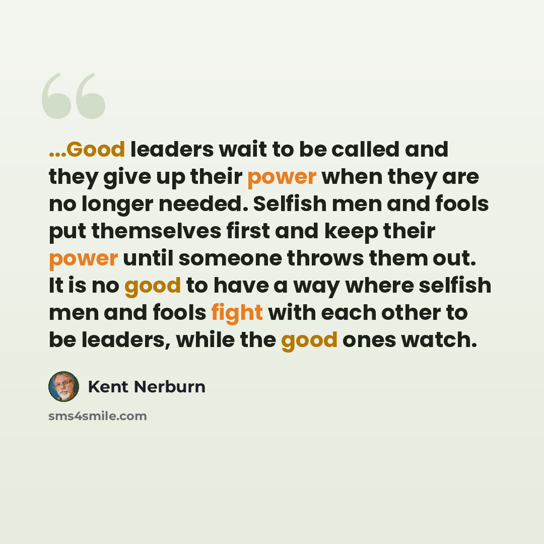 “...Good leaders wait to be called and they give up their power when they are no longer needed. Selfish men and fools put themselves first and keep their power until someone throws them out. It is no good to have a way where selfish men and fools fight with each other to be leaders, while the good…” quote by Kent Nerburn